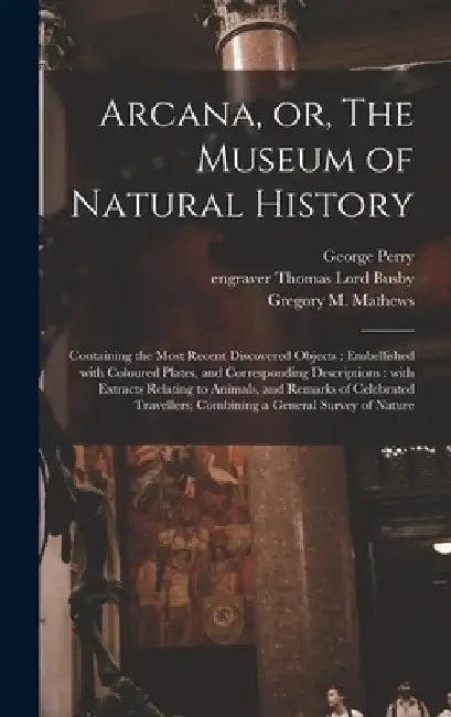 Arcana, or, The Museum of Natural History: Containing the Most Recent Discovered Objects: Embellished With Coloured Plates, and Corresponding Descript by George B. 1771 Perry