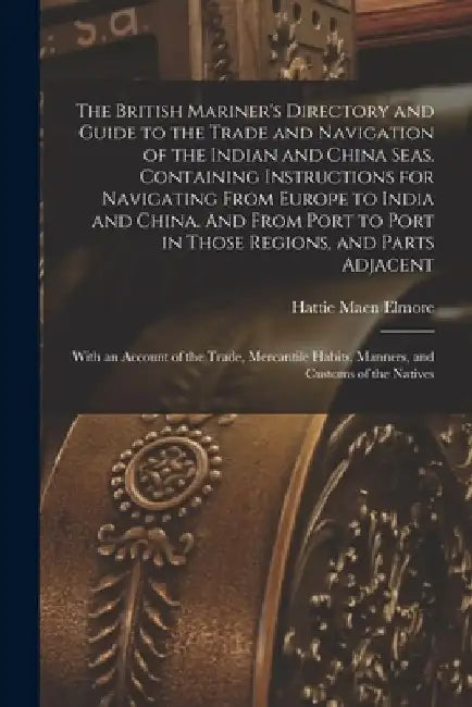 The British Mariner's Directory and Guide to the Trade and Navigation of the Indian and China Seas. Containing Instructions for Navigating From Europe by Hattie Maen Elmore