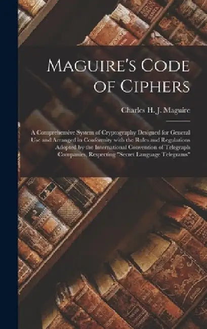 Maguire's Code of Ciphers [microform]: a Comprehensive System of Cryptography Designed for General Use and Arranged in Conformity With the Rules and R by Charles H. J. (Charles Henry Maguire
