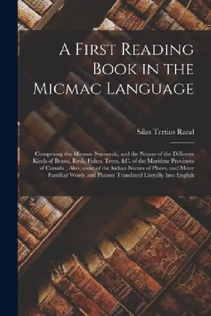 A First Reading Book in the Micmac Language [microform]: Comprising the Micmac Numerals, and the Names of the Different Kinds of Beasts, Birds, Fishes by Silas Tertius 1810-1889 Rand