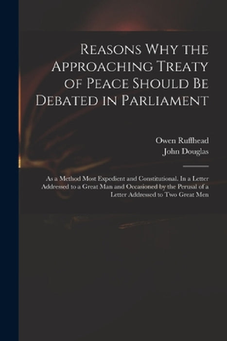 Reasons Why the Approaching Treaty of Peace Should Be Debated in Parliament: as a Method Most Expedient and Constitutional. In a Letter Addressed to a by Owen 1723-1769 Ruffhead, John 1721-1807 Letter Addr Douglas