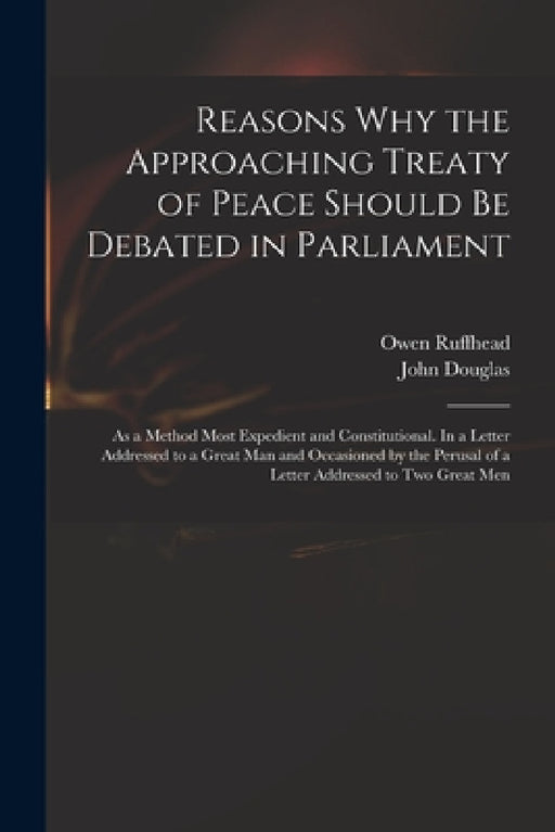 Reasons Why the Approaching Treaty of Peace Should Be Debated in Parliament: as a Method Most Expedient and Constitutional. In a Letter Addressed to a by Owen 1723-1769 Ruffhead, John 1721-1807 Letter Addr Douglas