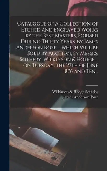 Catalogue of a Collection of Etched and Engraved Works by the Best Masters, Formed During Thirty Years, by James Anderson Rose ... Which Will Be Sold by Sotheby Wilkinson & Hodge