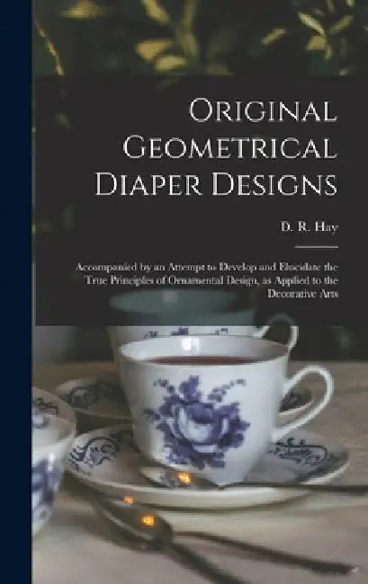 Original Geometrical Diaper Designs: Accompanied by an Attempt to Develop and Elucidate the True Principles of Ornamental Design, as Applied to the De by D. R. (David Ramsay) 1798-1866 Hay