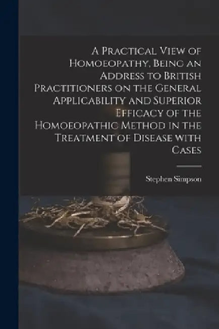 A Practical View of Homoeopathy, Being an Address to British Practitioners on the General Applicability and Superior Efficacy of the Homoeopathic Meth by Stephen Simpson