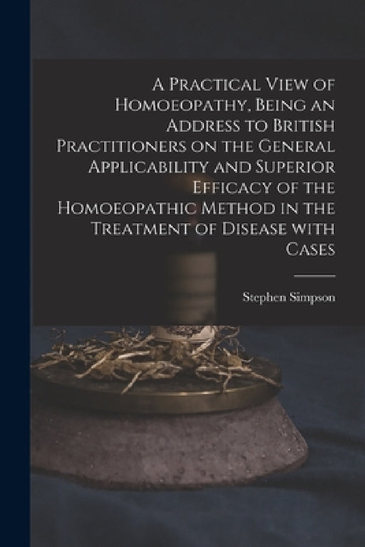 A Practical View of Homoeopathy, Being an Address to British Practitioners on the General Applicability and Superior Efficacy of the Homoeopathic Meth by Stephen Simpson