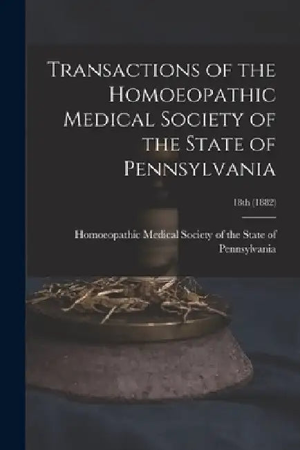 Transactions of the Homoeopathic Medical Society of the State of Pennsylvania; 18th (1882) by Homoeopathic Medical Society of the S