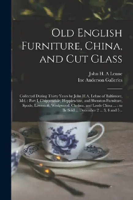 Old English Furniture, China, and Cut Glass: Collected During Thirty Years by John H.A. Lehne of Baltimore, Md.: Part I, Chippendale, Hepplewhite, and by John H. a. Lenne