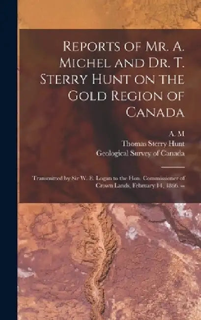 Reports of Mr. A. Michel and Dr. T. Sterry Hunt on the Gold Region of Canada [microform]: Transmitted by Sir W. E. Logan to the Hon. Commissioner of C by A M