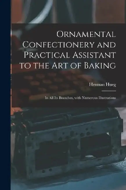 Ornamental Confectionery and Practical Assistant to the Art of Baking: in All Its Branches, With Numerous Illustrations by Herman Hueg