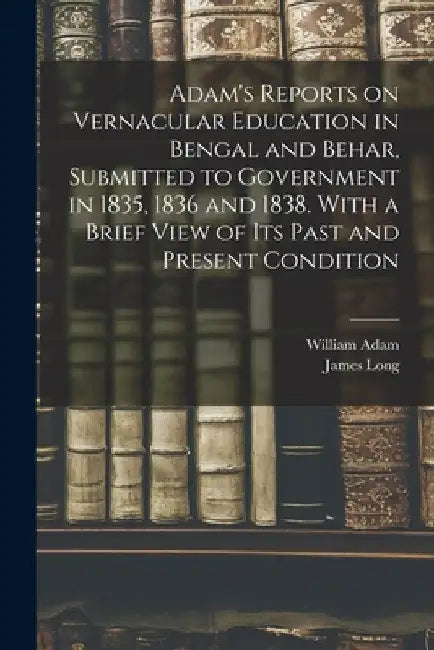 Adam's Reports on Vernacular Education in Bengal and Behar, Submitted to Government in 1835, 1836 and 1838. With a Brief View of Its Past and Present by William Fl 1822 Adam