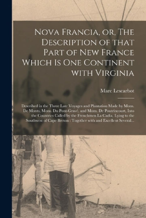 Nova Francia, or, The Description of That Part of New France Which is One Continent With Virginia [microform]: Described in the Three Late Voyages and by Marc 1570?-1630? Lescarbot