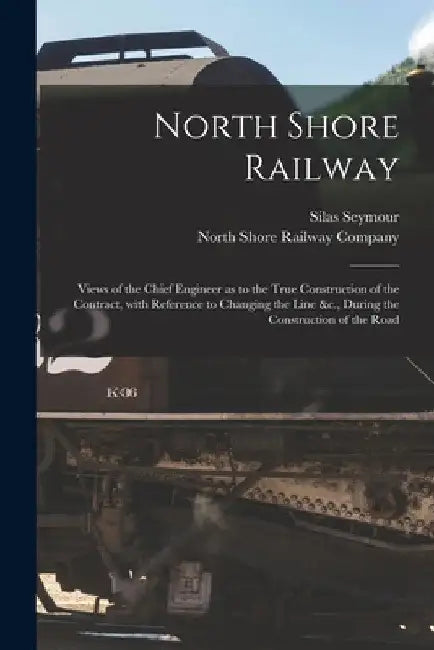 North Shore Railway [microform]: Views of the Chief Engineer as to the True Construction of the Contract, With Reference to Changing the Line &c., Dur by Silas 1817-1890 Seymour