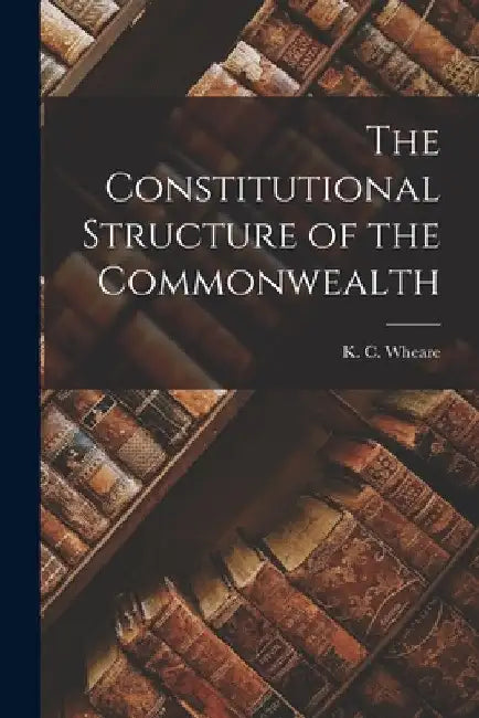 The Constitutional Structure of the Commonwealth by K. C. (Kenneth Clinton) 1907- Wheare