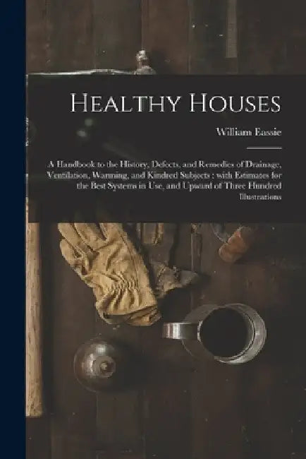Healthy Houses: a Handbook to the History, Defects, and Remedies of Drainage, Ventilation, Warming, and Kindred Subjects: With Estimat by William 1832-1888 Eassie