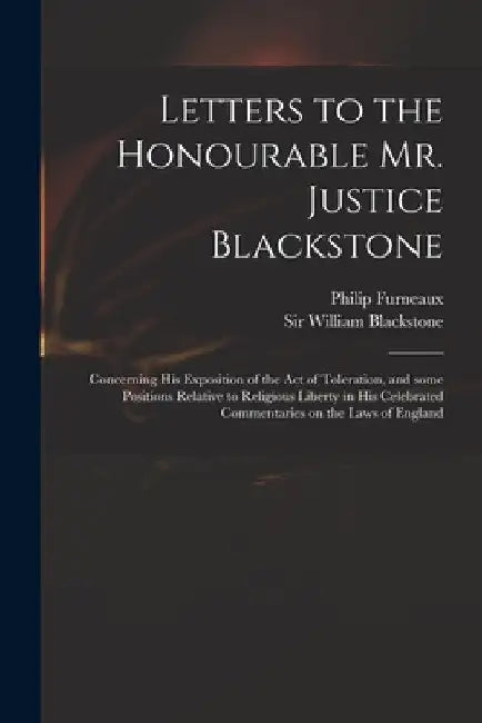 Letters to the Honourable Mr. Justice Blackstone: Concerning His Exposition of the Act of Toleration, and Some Positions Relative to Religious Liberty by Philip 1726-1783 Furneaux