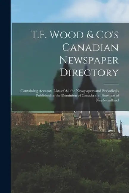 T.F. Wood & Co's Canadian Newspaper Directory [microform]: Containing Accurate Lists of All the Newspapers and Periodicals Published in the Dominion o by Anonymous
