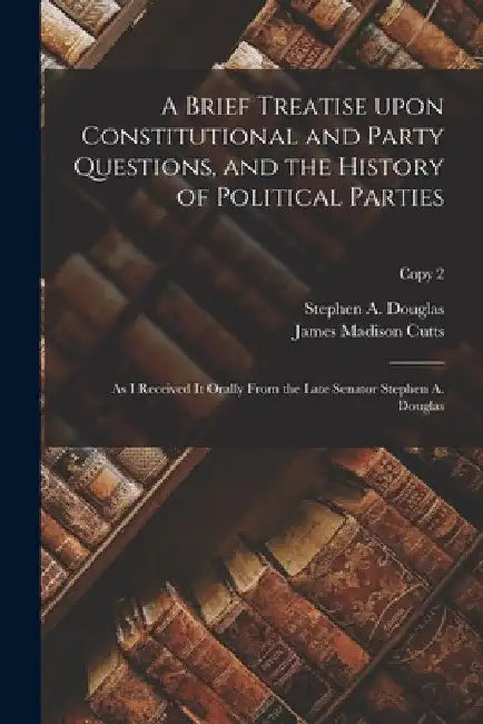 A Brief Treatise Upon Constitutional and Party Questions, and the History of Political Parties: as I Received It Orally From the Late Senator Stephen by Stephen a. (Stephen Arnold) Douglas
