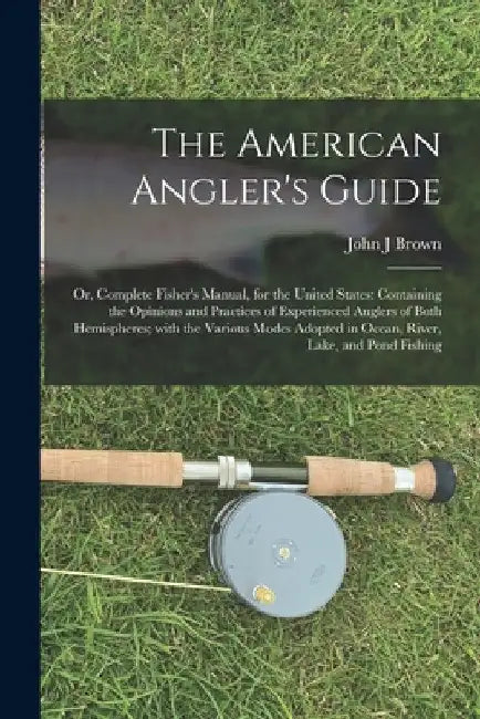 The American Angler's Guide; or, Complete Fisher's Manual, for the United States: Containing the Opinions and Practices of Experienced Anglers of Both by John J. Brown