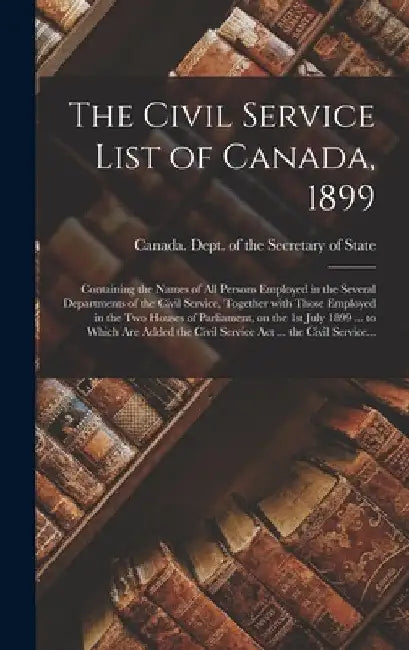 The Civil Service List of Canada, 1899 [microform]: Containing the Names of All Persons Employed in the Several Departments of the Civil Service, Toge by Canada Dept of the Secretary of State