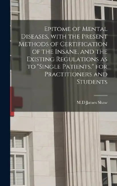Epitome of Mental Diseases, With the Present Methods of Certification of the Insane, and the Existing Regulations as to "single Patients," for Practit by James M. D. Shaw