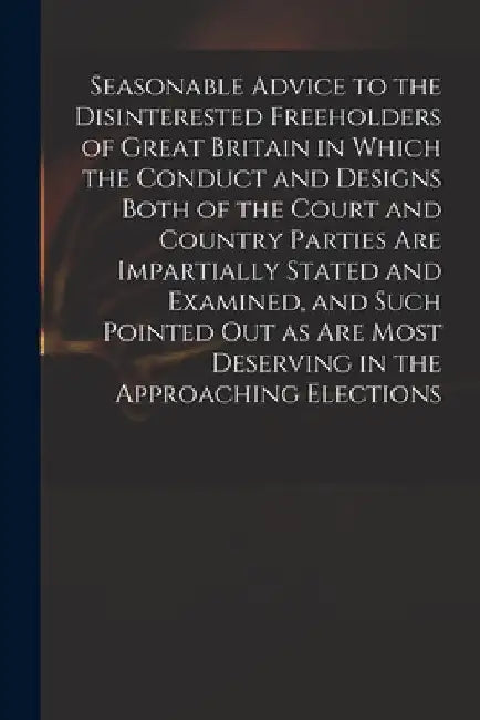 Seasonable Advice to the Disinterested Freeholders of Great Britain in Which the Conduct and Designs Both of the Court and Country Parties Are Imparti by Anonymous