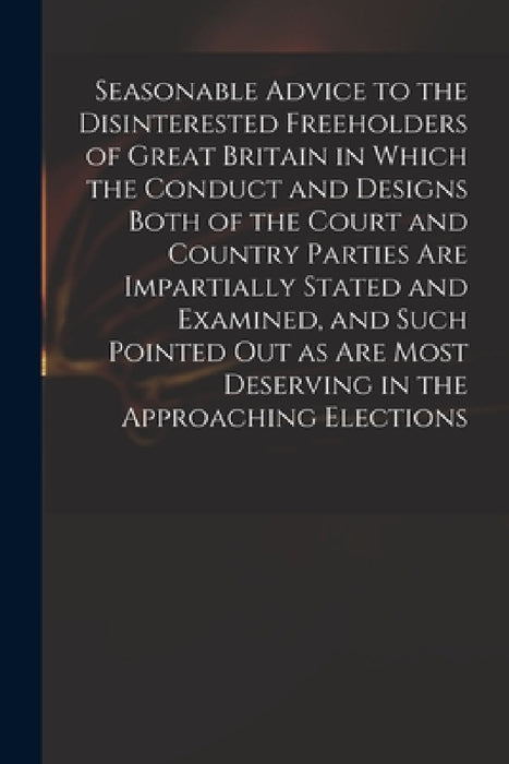 Seasonable Advice to the Disinterested Freeholders of Great Britain in Which the Conduct and Designs Both of the Court and Country Parties Are Imparti by Anonymous
