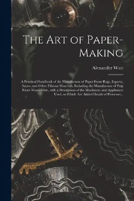 The Art of Paper-making: a Practical Handbook of the Manufacture of Paper From Rags, Esparto, Straw, and Other Fibrous Materials, Including the by Alexander Watt