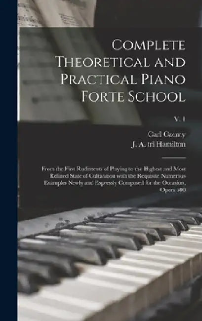 Complete Theoretical and Practical Piano Forte School: From the First Rudiments of Playing to the Highest and Most Refined State of Cultivation With t by Carl 1791-1857 Czerny
