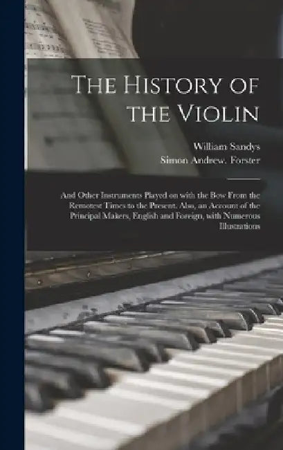 The History of the Violin: and Other Instruments Played on With the Bow From the Remotest Times to the Present. Also, an Account of the Principal by William 1792-1874 Sandys