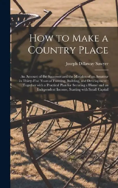 How to Make a Country Place: an Account of the Successes and the Mistakes of an Amateur in Thirty-five Years of Farming, Building, and Development: by Joseph Dillaway B. 1849 Sawyer
