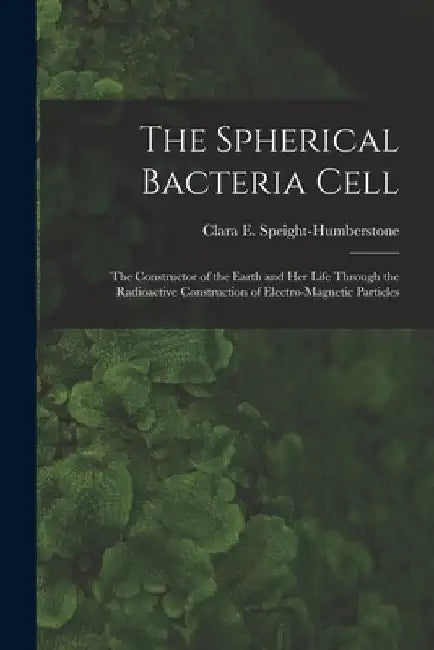 The Spherical Bacteria Cell [microform]: the Constructor of the Earth and Her Life Through the Radioactive Construction of Electro-magnetic Particles by Clara E. B. 1862 Speight-Humberstone
