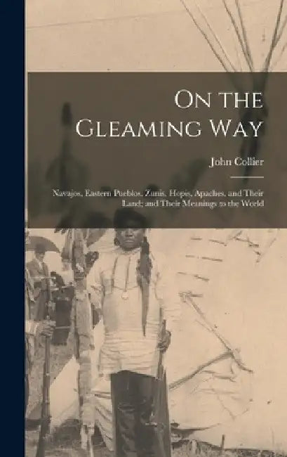 On the Gleaming Way; Navajos, Eastern Pueblos, Zunis, Hopis, Apaches, and Their Land; and Their Meanings to the World by John 1884-1968 Collier