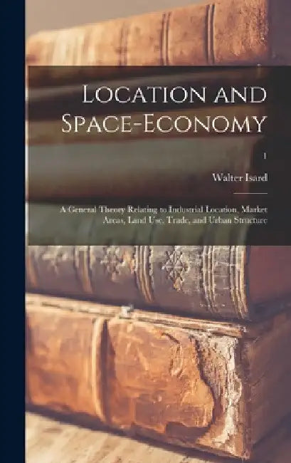 Location and Space-economy; a General Theory Relating to Industrial Location, Market Areas, Land Use, Trade, and Urban Structure; 1 by Walter Isard