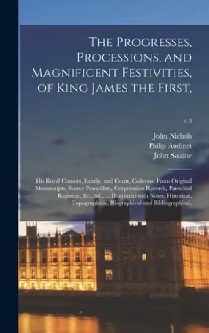 The Progresses, Processions, and Magnificent Festivities, of King James the First,: His Royal Consort, Family, and Court, Collected From Original Manu by John 1745-1826 Nichols