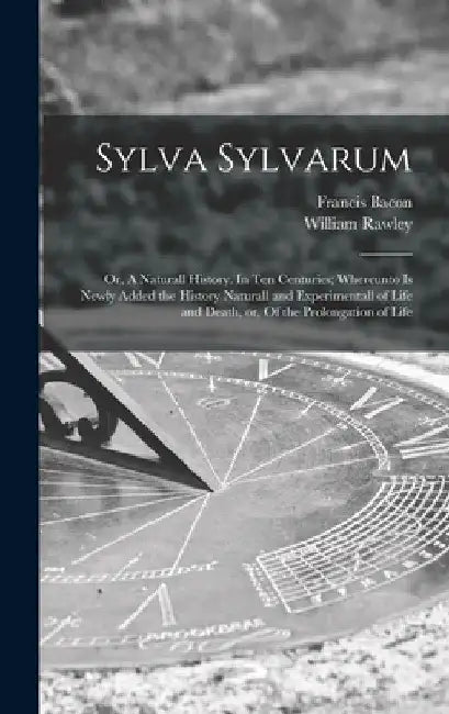 Sylva Sylvarum: or, A Naturall History. In Ten Centuries; Whereunto is Newly Added the History Naturall and Experimentall of Life and by Francis 1561-1626 Bacon