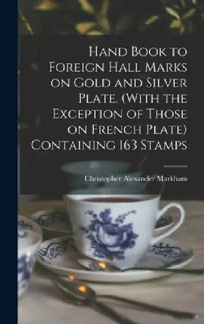 Hand Book to Foreign Hall Marks on Gold and Silver Plate. (With the Exception of Those on French Plate) Containing 163 Stamps by Christopher Alexander Markham