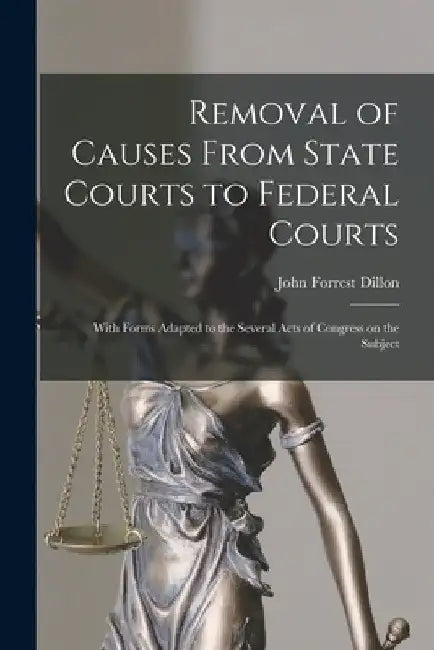 Removal of Causes From State Courts to Federal Courts: With Forms Adapted to the Several Acts of Congress on the Subject by John Forrest 1831-1914 Dillon