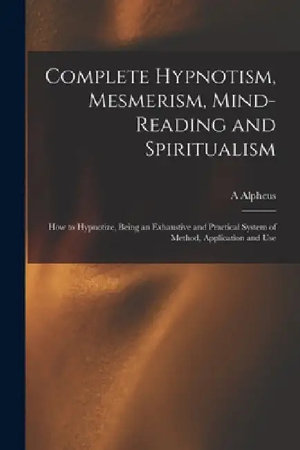 Complete Hypnotism, Mesmerism, Mind-reading and Spiritualism: How to Hypnotize, Being an Exhaustive and Practical System of Method, Application and Us by A. Alpheus