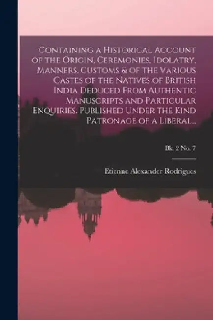 Containing a Historical Account of the Origin, Ceremonies, Idolatry, Manners, Customs & of the Various Castes of the Natives of British India Deduced by Etienne Alexander Rodrigues