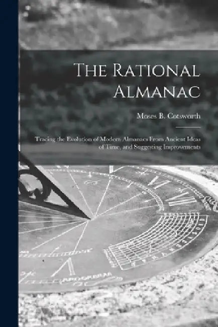 The Rational Almanac: Tracing the Evolution of Modern Almanacs From Ancient Ideas of Time, and Suggesting Improvements by Moses B. (Moses Bruine) 1. Cotsworth