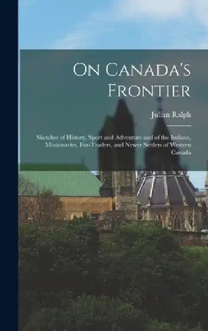 On Canada's Frontier [microform]: Sketches of History, Sport and Adventure and of the Indians, Missionaries, Fur-traders, and Newer Settlers of Wester by Julian 1853-1903 Ralph
