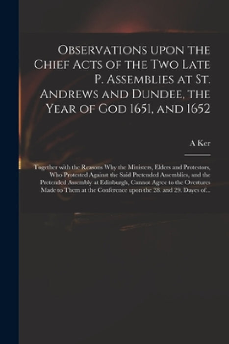 Observations Upon the Chief Acts of the Two Late P. Assemblies at St. Andrews and Dundee, the Year of God 1651, and 1652: Together With the Reasons Wh by A. Ker