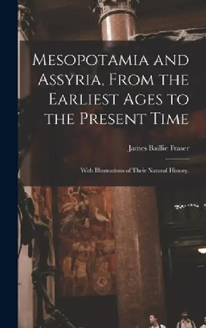 Mesopotamia and Assyria, From the Earliest Ages to the Present Time; With Illustrations of Their Natural History. by James Baillie 1783-1856 Fraser