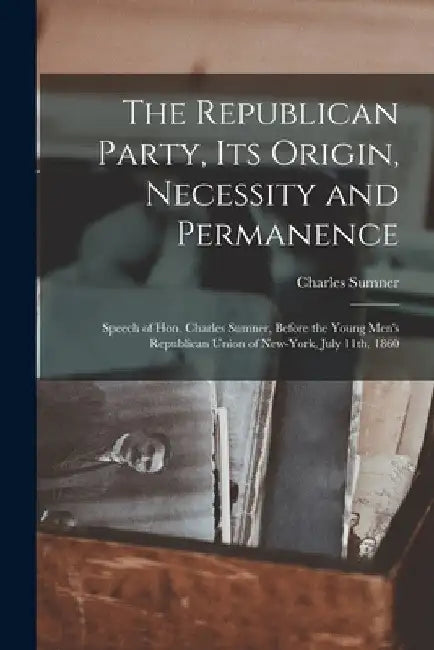 The Republican Party, Its Origin, Necessity and Permanence: Speech of Hon. Charles Sumner, Before the Young Men's Republican Union of New-York, July 1 by Charles 1811-1874 Sumner