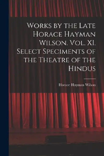 Works by the Late Horace Hayman Wilson. Vol. XI. Select Speciments of the Theatre of the Hindus by Horace Hayman Wilson