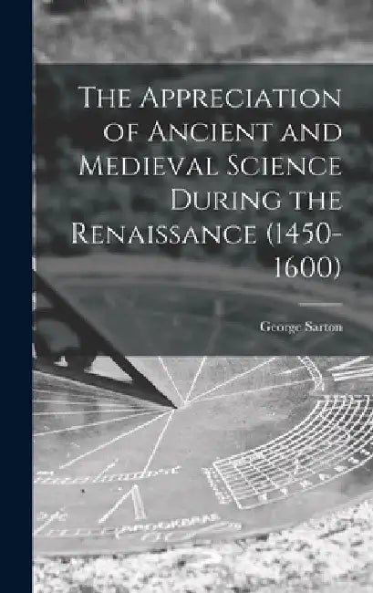 The Appreciation of Ancient and Medieval Science During the Renaissance (1450-1600) by George 1884-1956 Sarton