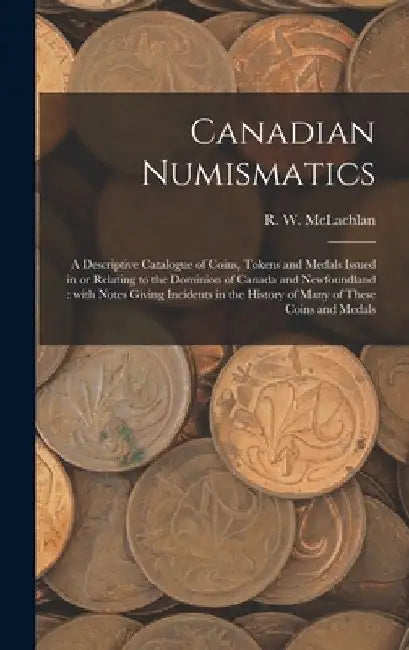 Canadian Numismatics [microform]: a Descriptive Catalogue of Coins, Tokens and Medals Issued in or Relating to the Dominion of Canada and Newfoundland by R. W. 1845-1926 McLachlan