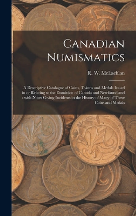 Canadian Numismatics [microform]: a Descriptive Catalogue of Coins, Tokens and Medals Issued in or Relating to the Dominion of Canada and Newfoundland by R. W. 1845-1926 McLachlan