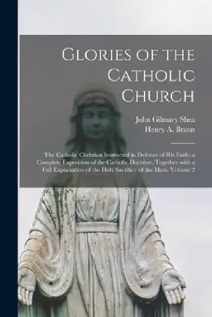 Glories of the Catholic Church: The Catholic Christian Instructed in Defence of His Faith: a Complete Exposition of the Catholic Doctrine, Together Wi by John Gilmary 1824-1892 Shea